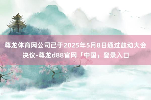 尊龙体育网公司已于2025年5月8日通过鼓动大会决议-尊龙d88官网「中国」登录入口