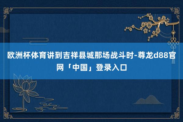 欧洲杯体育讲到吉祥县城那场战斗时-尊龙d88官网「中国」登录入口