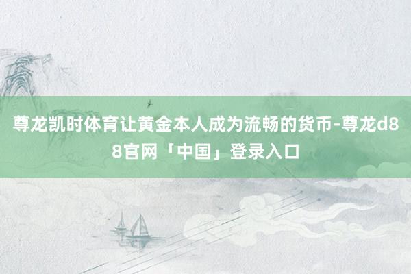 尊龙凯时体育让黄金本人成为流畅的货币-尊龙d88官网「中国」登录入口