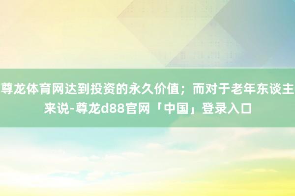 尊龙体育网达到投资的永久价值；而对于老年东谈主来说-尊龙d88官网「中国」登录入口