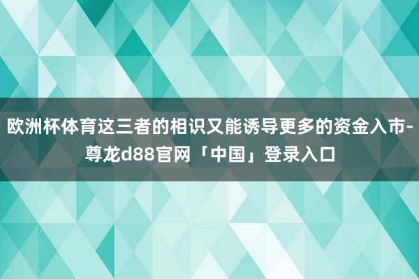 欧洲杯体育这三者的相识又能诱导更多的资金入市-尊龙d88官网「中国」登录入口