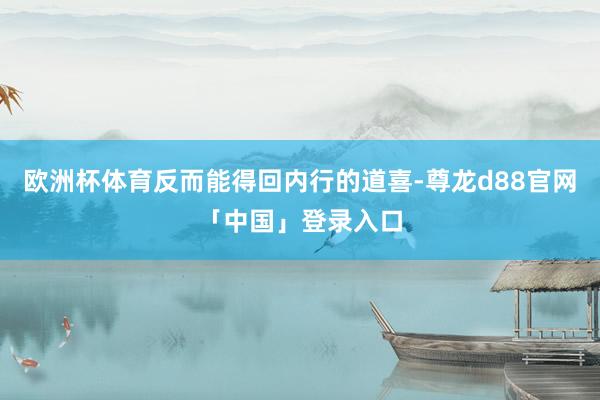 欧洲杯体育反而能得回内行的道喜-尊龙d88官网「中国」登录入口