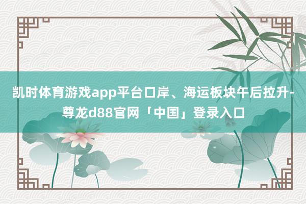 凯时体育游戏app平台口岸、海运板块午后拉升-尊龙d88官网「中国」登录入口