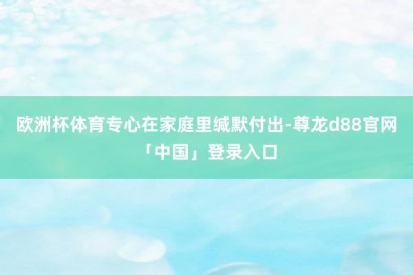 欧洲杯体育专心在家庭里缄默付出-尊龙d88官网「中国」登录入口