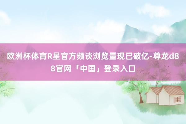 欧洲杯体育R星官方频谈浏览量现已破亿-尊龙d88官网「中国」登录入口