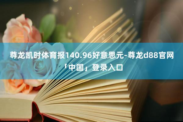 尊龙凯时体育报140.96好意思元-尊龙d88官网「中国」登录入口