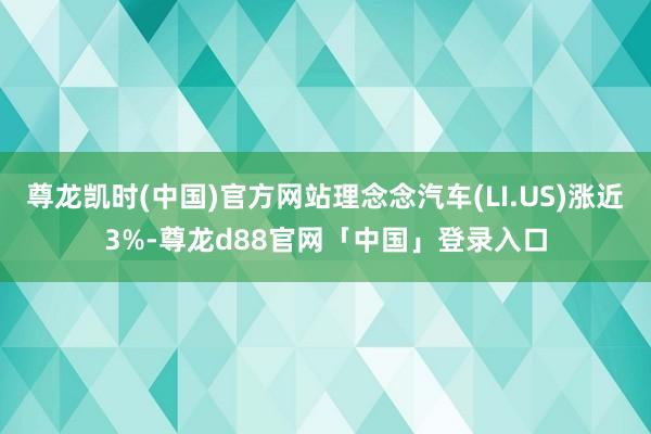 尊龙凯时(中国)官方网站理念念汽车(LI.US)涨近3%-尊龙d88官网「中国」登录入口