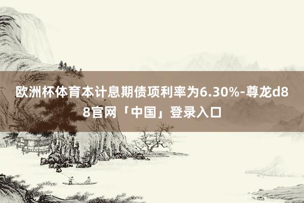 欧洲杯体育本计息期债项利率为6.30%-尊龙d88官网「中国」登录入口