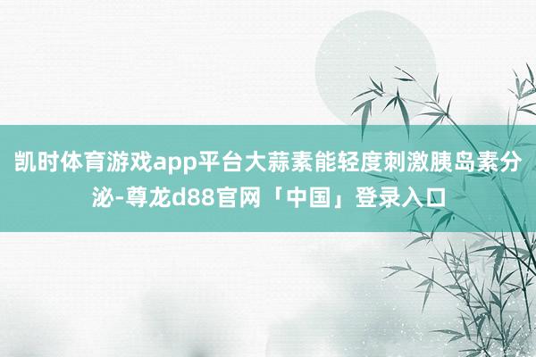 凯时体育游戏app平台大蒜素能轻度刺激胰岛素分泌-尊龙d88官网「中国」登录入口