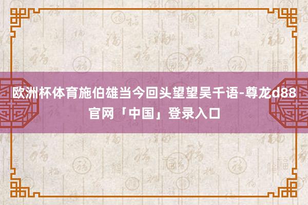 欧洲杯体育施伯雄当今回头望望吴千语-尊龙d88官网「中国」登录入口