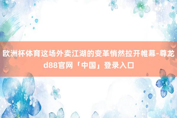 欧洲杯体育这场外卖江湖的变革悄然拉开帷幕-尊龙d88官网「中国」登录入口