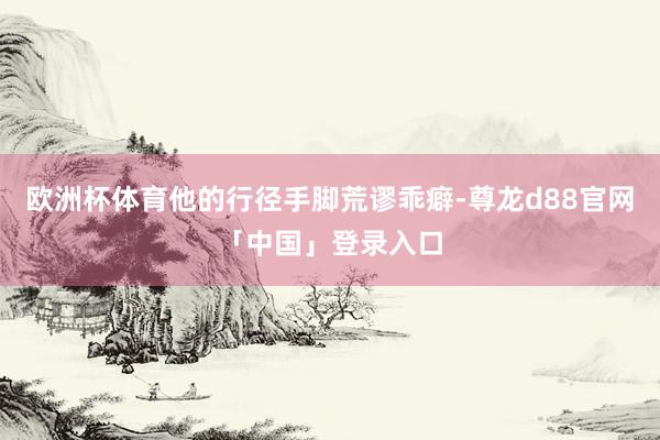 欧洲杯体育他的行径手脚荒谬乖癖-尊龙d88官网「中国」登录入口