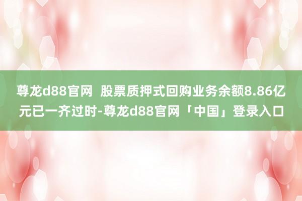 尊龙d88官网  股票质押式回购业务余额8.86亿元已一齐过时-尊龙d88官网「中国」登录入口