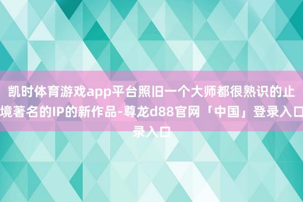 凯时体育游戏app平台照旧一个大师都很熟识的止境著名的IP的新作品-尊龙d88官网「中国」登录入口