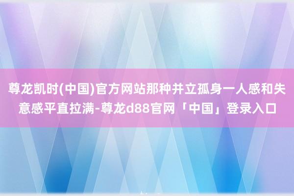 尊龙凯时(中国)官方网站那种并立孤身一人感和失意感平直拉满-尊龙d88官网「中国」登录入口