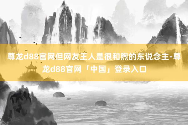 尊龙d88官网但网友王人是很和煦的东说念主-尊龙d88官网「中国」登录入口