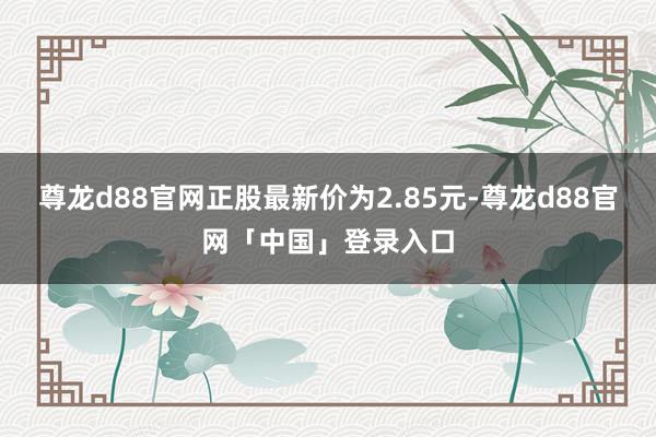 尊龙d88官网正股最新价为2.85元-尊龙d88官网「中国」登录入口