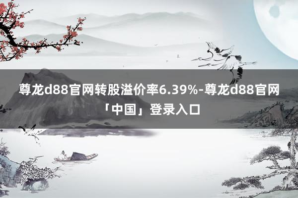 尊龙d88官网转股溢价率6.39%-尊龙d88官网「中国」登录入口