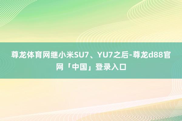 尊龙体育网继小米SU7、YU7之后-尊龙d88官网「中国」登录入口