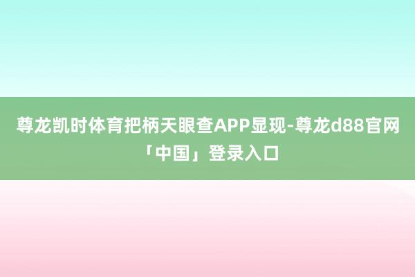 尊龙凯时体育把柄天眼查APP显现-尊龙d88官网「中国」登录入口