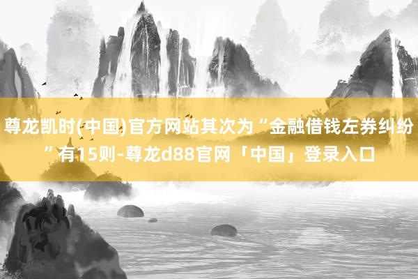 尊龙凯时(中国)官方网站其次为“金融借钱左券纠纷”有15则-尊龙d88官网「中国」登录入口
