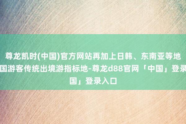 尊龙凯时(中国)官方网站再加上日韩、东南亚等地是中国游客传统出境游指标地-尊龙d88官网「中国」登录入口