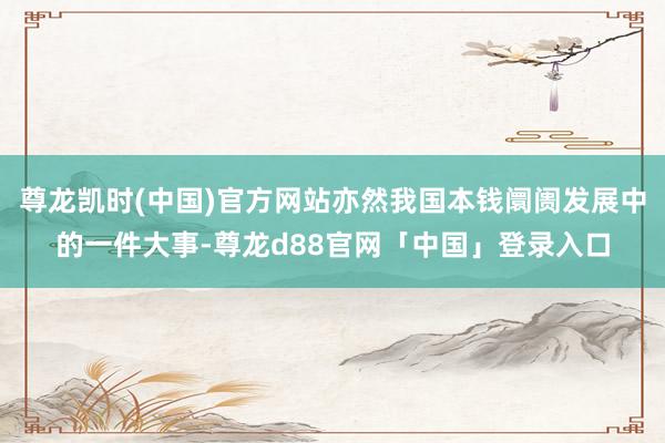 尊龙凯时(中国)官方网站亦然我国本钱阛阓发展中的一件大事-尊龙d88官网「中国」登录入口