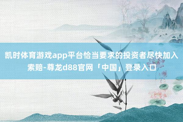 凯时体育游戏app平台恰当要求的投资者尽快加入索赔-尊龙d88官网「中国」登录入口