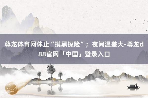 尊龙体育网休止“摸黑探险”；夜间温差大-尊龙d88官网「中国」登录入口