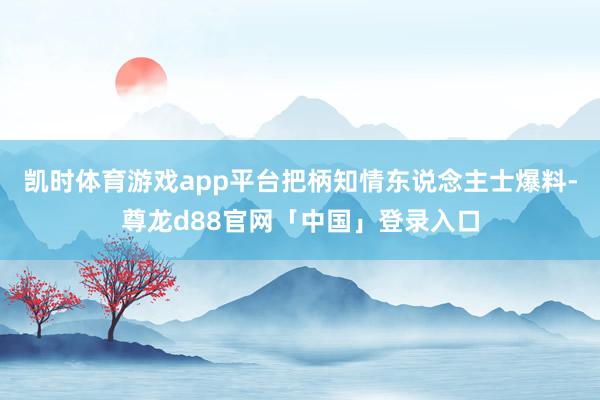 凯时体育游戏app平台把柄知情东说念主士爆料-尊龙d88官网「中国」登录入口