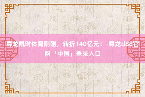 尊龙凯时体育刚刚，转折140亿元！-尊龙d88官网「中国」登录入口
