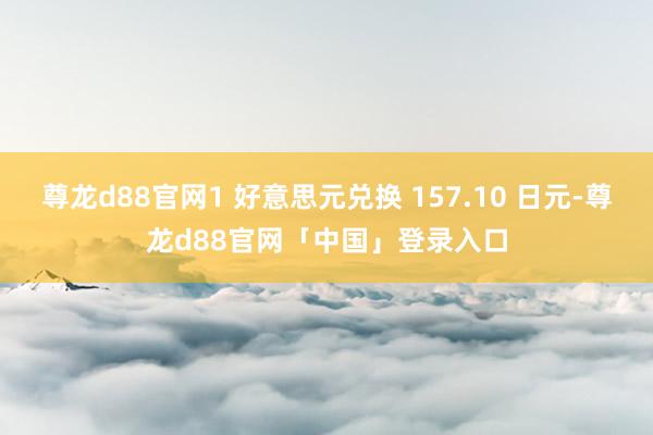 尊龙d88官网1 好意思元兑换 157.10 日元-尊龙d88官网「中国」登录入口