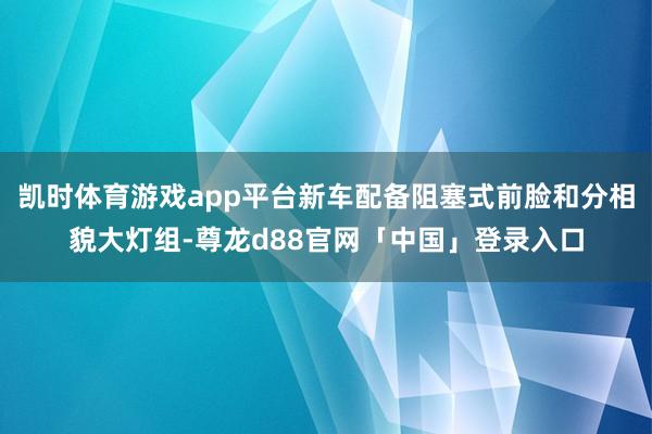 凯时体育游戏app平台新车配备阻塞式前脸和分相貌大灯组-尊龙d88官网「中国」登录入口