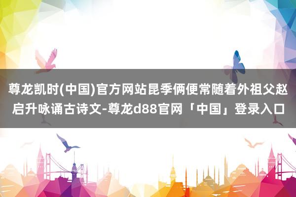 尊龙凯时(中国)官方网站昆季俩便常随着外祖父赵启升咏诵古诗文-尊龙d88官网「中国」登录入口