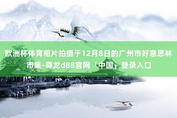 欧洲杯体育相片拍摄于12月8日的广州市好意思林市集-尊龙d88官网「中国」登录入口