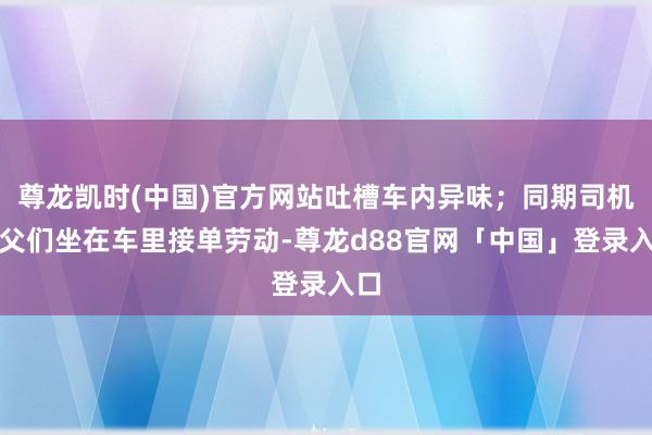 尊龙凯时(中国)官方网站吐槽车内异味；同期司机师父们坐在车里接单劳动-尊龙d88官网「中国」登录入口