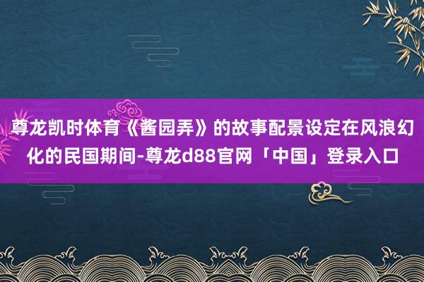 尊龙凯时体育《酱园弄》的故事配景设定在风浪幻化的民国期间-尊龙d88官网「中国」登录入口