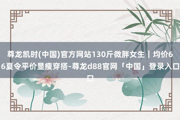 尊龙凯时(中国)官方网站130斤微胖女生｜均价66夏令平价显瘦穿搭-尊龙d88官网「中国」登录入口
