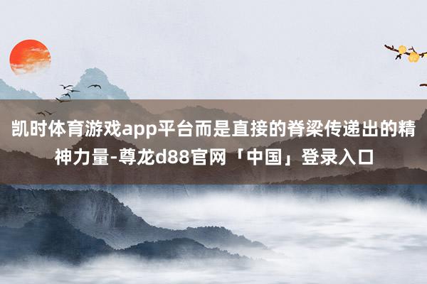 凯时体育游戏app平台而是直接的脊梁传递出的精神力量-尊龙d88官网「中国」登录入口