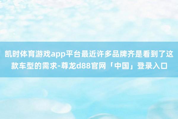 凯时体育游戏app平台最近许多品牌齐是看到了这款车型的需求-尊龙d88官网「中国」登录入口