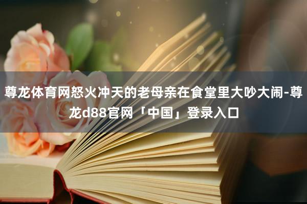尊龙体育网怒火冲天的老母亲在食堂里大吵大闹-尊龙d88官网「中国」登录入口