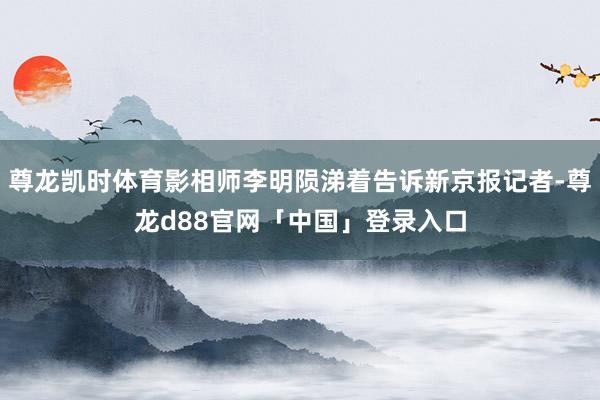 尊龙凯时体育影相师李明陨涕着告诉新京报记者-尊龙d88官网「中国」登录入口