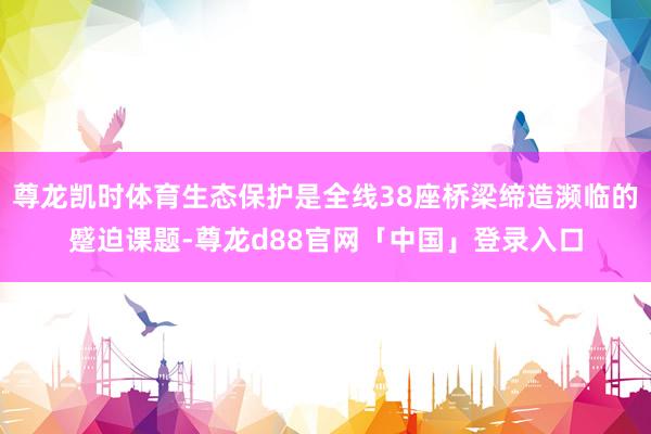 尊龙凯时体育生态保护是全线38座桥梁缔造濒临的蹙迫课题-尊龙d88官网「中国」登录入口