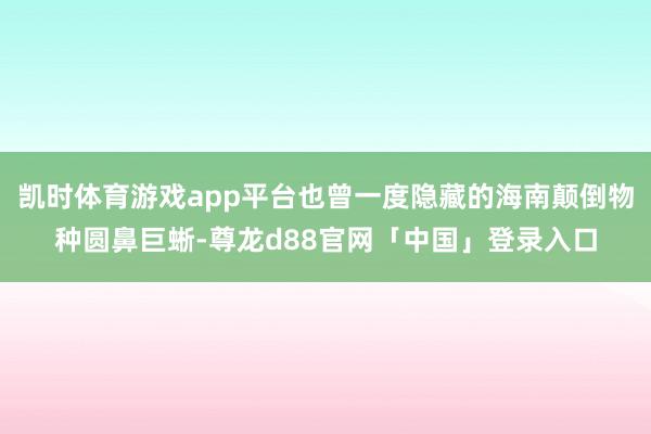 凯时体育游戏app平台也曾一度隐藏的海南颠倒物种圆鼻巨蜥-尊龙d88官网「中国」登录入口