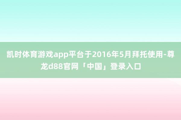 凯时体育游戏app平台于2016年5月拜托使用-尊龙d88官网「中国」登录入口