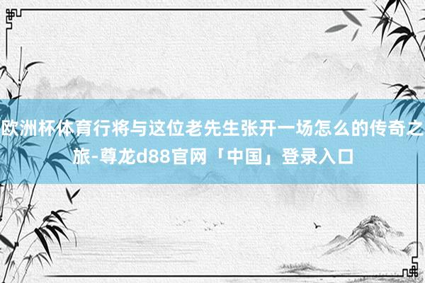 欧洲杯体育行将与这位老先生张开一场怎么的传奇之旅-尊龙d88官网「中国」登录入口