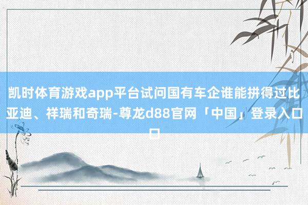 凯时体育游戏app平台试问国有车企谁能拼得过比亚迪、祥瑞和奇瑞-尊龙d88官网「中国」登录入口