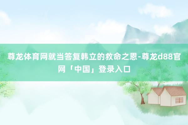 尊龙体育网就当答复韩立的救命之恩-尊龙d88官网「中国」登录入口