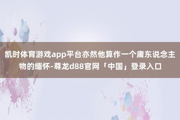 凯时体育游戏app平台亦然他算作一个庸东说念主物的缅怀-尊龙d88官网「中国」登录入口