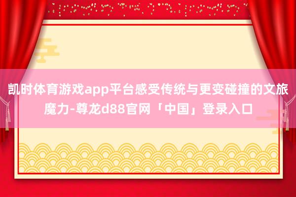凯时体育游戏app平台感受传统与更变碰撞的文旅魔力-尊龙d88官网「中国」登录入口